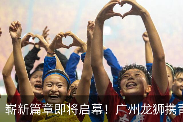 崭新篇章即将启幕！广州龙狮携青春力量迎接挑战